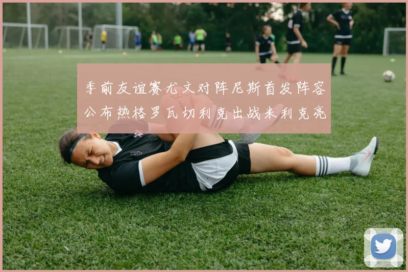 季前友谊赛尤文对阵尼斯首发阵容公布热格罗瓦切利克出战米利克亮相